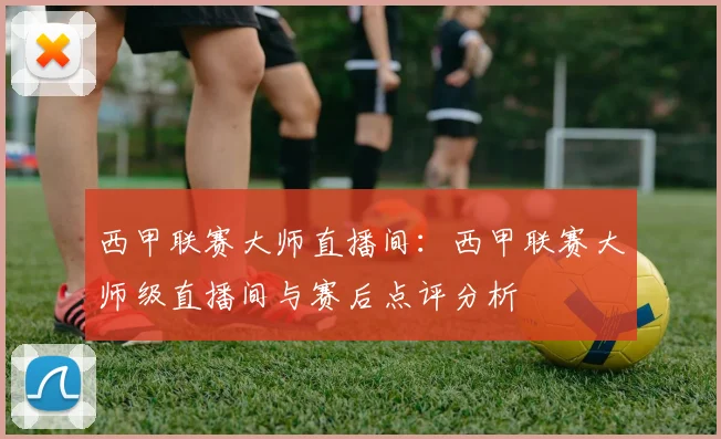 西甲联赛大师直播间：西甲联赛大师级直播间与赛后点评分析