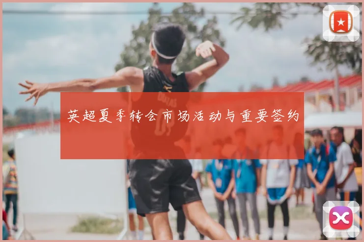 英超夏季转会市场活动与重要签约