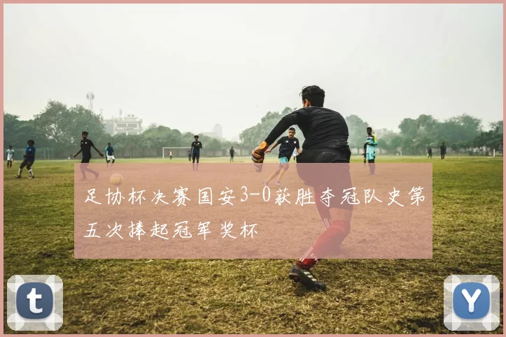 足协杯决赛国安3-0获胜夺冠队史第五次捧起冠军奖杯