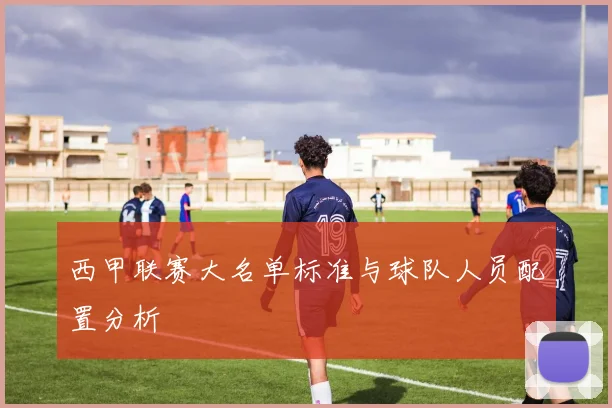 西甲联赛大名单标准与球队人员配置分析